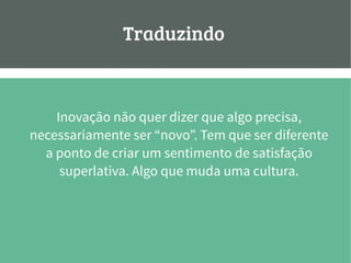 Traduzindo:
Inovação não quer dizer que algo precisa,
necessariamente ser “novo”. Tem que ser diferente
a ponto de criar um sentimento de satisfação
superlativa. Algo que muda uma cultura.
 