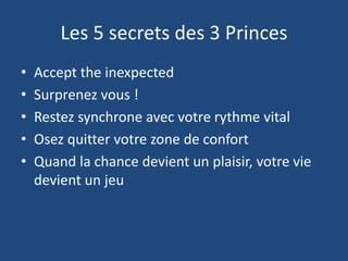 Les 5 secrets des 3 Princes
• Accept the inexpected
• Surprenez vous !
• Restez synchrone avec votre rythme vital
• Osez quitter votre zone de confort
• Quand la chance devient un plaisir, votre vie
devient un jeu
 