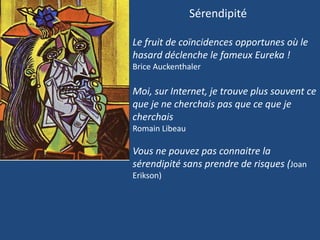 Sérendipité
Le fruit de coïncidences opportunes où le
hasard déclenche le fameux Eureka !
Brice Auckenthaler
Moi, sur Internet, je trouve plus souvent ce
que je ne cherchais pas que ce que je
cherchais
Romain Libeau
Vous ne pouvez pas connaitre la
sérendipité sans prendre de risques (Joan
Erikson)
 