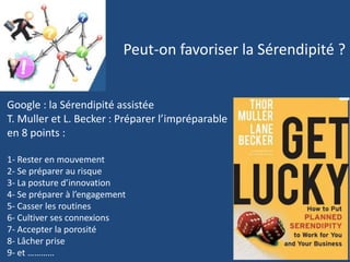 Peut-on favoriser la Sérendipité ?
Google : la Sérendipité assistée
T. Muller et L. Becker : Préparer l’impréparable
en 8 points :
1- Rester en mouvement
2- Se préparer au risque
3- La posture d’innovation
4- Se préparer à l’engagement
5- Casser les routines
6- Cultiver ses connexions
7- Accepter la porosité
8- Lâcher prise
9- et …………
 