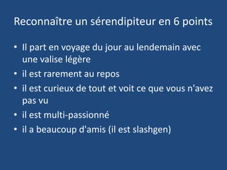 Reconnaître un sérendipiteur en 6 points
• Il part en voyage du jour au lendemain avec
une valise légère
• il est rarement au repos
• il est curieux de tout et voit ce que vous n'avez
pas vu
• il est multi-passionné
• il a beaucoup d'amis (il est slashgen)
 