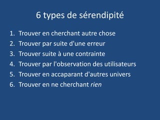 6 types de sérendipité
1. Trouver en cherchant autre chose
2. Trouver par suite d'une erreur
3. Trouver suite à une contrainte
4. Trouver par l'observation des utilisateurs
5. Trouver en accaparant d'autres univers
6. Trouver en ne cherchant rien
 