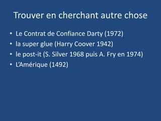 Trouver en cherchant autre chose
• Le Contrat de Confiance Darty (1972)
• la super glue (Harry Coover 1942)
• le post-it (S. Silver 1968 puis A. Fry en 1974)
• L’Amérique (1492)
 