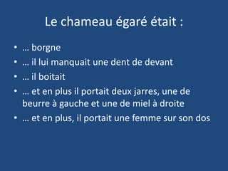 Le chameau égaré était :
• … borgne
• … il lui manquait une dent de devant
• … il boitait
• … et en plus il portait deux jarres, une de
beurre à gauche et une de miel à droite
• … et en plus, il portait une femme sur son dos
 