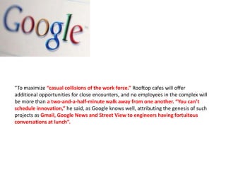 “To maximize “casual collisions of the work force.” Rooftop cafes will offer
additional opportunities for close encounters, and no employees in the complex will
be more than a two-and-a-half-minute walk away from one another. “You can’t
schedule innovation,” he said, as Google knows well, attributing the genesis of such
projects as Gmail, Google News and Street View to engineers having fortuitous
conversations at lunch”.
 