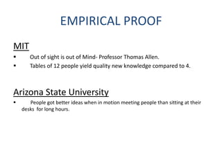 EMPIRICAL PROOF
MIT
 Out of sight is out of Mind- Professor Thomas Allen.
 Tables of 12 people yield quality new knowledge compared to 4.
Arizona State University
 People got better ideas when in motion meeting people than sitting at their
desks for long hours.
 