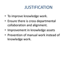 JUSTIFICATION
• To improve knowledge work.
• Ensure there is cross departmental
collaboration and alignment.
• Improvement in knowledge assets
• Prevention of manual work instead of
knowledge work.
 