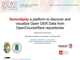 Serendipity a platform to discover and
visualize Open OER Data from
OpenCourseWare repositories
Edmundo Tovar (UPM, @etc91)
Nelson Piedra (@nopiedra), Janneth Chicaiza, Jorge López (UTPL)
LJUBLJANA, SLOVENIA - 23 - 25 April 2014
Theme: “Open Education for a Multicultural World”
UPM GICAC Research Group
this work is licensed under a CreativeCommons Attribution3.0 License http://creativecommons.org/licenses/by/3.0/ec/
 