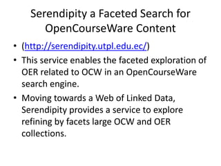 Serendipity a Faceted Search for
OpenCourseWare Content
• (http://serendipity.utpl.edu.ec/)
• This service enables the faceted exploration of
OER related to OCW in an OpenCourseWare
search engine.
• Moving towards a Web of Linked Data,
Serendipity provides a service to explore
refining by facets large OCW and OER
collections.
 