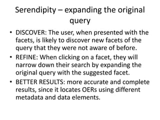 Serendipity – expanding the original
query
• DISCOVER: The user, when presented with the
facets, is likely to discover new facets of the
query that they were not aware of before.
• REFINE: When clicking on a facet, they will
narrow down their search by expanding the
original query with the suggested facet.
• BETTER RESULTS: more accurate and complete
results, since it locates OERs using different
metadata and data elements.
 