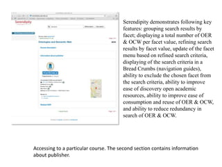 Accessing to a particular course. The second section contains information
about publisher.
Serendipity demonstrates following key
features: grouping search results by
facet; displaying a total number of OER
& OCW per facet value, refining search
results by facet value, update of the facet
menu based on refined search criteria,
displaying of the search criteria in a
Bread Crumbs (navigation guides),
ability to exclude the chosen facet from
the search criteria, ability to improve
ease of discovery open academic
resources, ability to improve ease of
consumption and reuse of OER & OCW,
and ability to reduce redundancy in
search of OER & OCW.
 