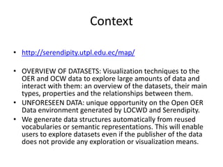 Context
• http://serendipity.utpl.edu.ec/map/
• OVERVIEW OF DATASETS: Visualization techniques to the
OER and OCW data to explore large amounts of data and
interact with them: an overview of the datasets, their main
types, properties and the relationships between them.
• UNFORESEEN DATA: unique opportunity on the Open OER
Data environment generated by LOCWD and Serendipity.
• We generate data structures automatically from reused
vocabularies or semantic representations. This will enable
users to explore datasets even if the publisher of the data
does not provide any exploration or visualization means.
 