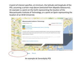 A point of interest specifies, at minimum, the latitude and longitude of the
POI, assuming a certain map datum (extracted from dbpedia datasource).
An example is a point on the Earth representing the location of the
Massachusetts Institute of Technology, or a point on Spain representing the
location of an OCW University
An example de Serendipity POI
 