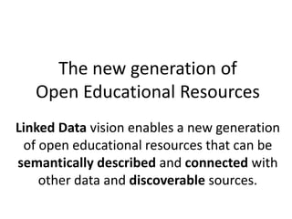 The new generation of
Open Educational Resources
Linked Data vision enables a new generation
of open educational resources that can be
semantically described and connected with
other data and discoverable sources.
 