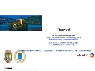 this work is licensed under a CreativeCommons Attribution3.0 License http://creativecommons.org/licenses/by/3.0/ec/
Edmundo Tovar (UPM, @etc91) - Nelson Piedra (UTPL, @nopiedra)
Thanks!
OCWC Global Conference 2014
Theme: “Open Education for a Multicultural World”
http://conference.ocwconsortium.org/2014/
LJUBLJANA, SLOVENIA - 23 - 25 April 2014
UPM GICAC Research Group
 