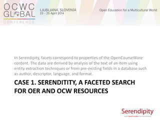 CASE 1. SERENDITITY, A FACETED SEARCH
FOR OER AND OCW RESOURCES
In Serendipity, facets correspond to properties of the OpenCourseWare
content. The data are derived by analysis of the text of an item using
entity extraction techniques or from pre-existing fields in a database such
as author, descriptor, language, and format.
 