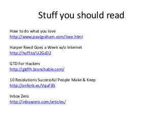 Stuff you should read
How to do what you love
http://www.paulgraham.com/love.html

Harper Reed Goes a Week w/o Internet
http://huff.to/U2GzD2

GTD For Hackers
http://gtdfh.branchable.com/

10 Resolutions Successful People Make & Keep
http://onforb.es/VquF85

Inbox Zero
http://inboxzero.com/articles/
 