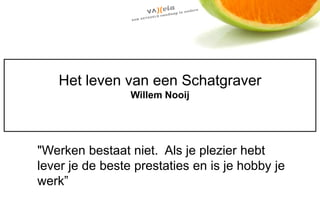 Het leven van een Schatgraver
                 Willem Nooij




"Werken bestaat niet. Als je plezier hebt
lever je de beste prestaties en is je hobby je
werk”
 