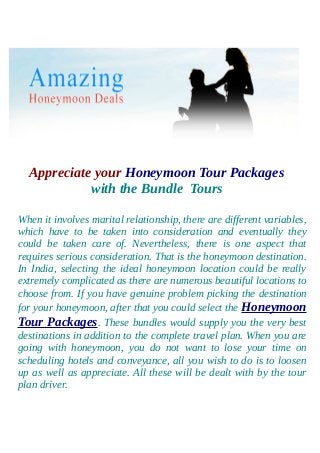 Appreciate your Honeymoon Tour Packages
with the Bundle Tours
When it involves marital relationship, there are different variables,
which have to be taken into consideration and eventually they
could be taken care of. Nevertheless, there is one aspect that
requires serious consideration. That is the honeymoon destination.
In India, selecting the ideal honeymoon location could be really
extremely complicated as there are numerous beautiful locations to
choose from. If you have genuine problem picking the destination
for your honeymoon, after that you could select the Honeymoon
Tour Packages. These bundles would supply you the very best
destinations in addition to the complete travel plan. When you are
going with honeymoon, you do not want to lose your time on
scheduling hotels and conveyance, all you wish to do is to loosen
up as well as appreciate. All these will be dealt with by the tour
plan driver.
 