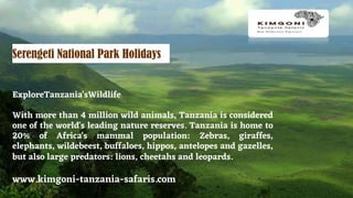 www.kimgoni-tanzania-safaris.com
ExploreTanzania'sWildlife
With more than 4 million wild animals, Tanzania is considered
one of the world's leading nature reserves. Tanzania is home to
20% of Africa's mammal population: Zebras, giraffes,
elephants, wildebeest, buffaloes, hippos, antelopes and gazelles,
but also large predators: lions, cheetahs and leopards.
Serengeti National Park Holidays
 