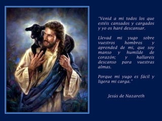 “Venid a mi todos los que estéis cansados y cargados y yo os haré descansar.Llevad mi yugo sobre vuestros hombros y aprended de mi, que soy manso y humilde de corazón; y hallareis descanso para vuestras almas.Porque mi yugo es fácil y ligera mi carga.”Jesús de Nazareth