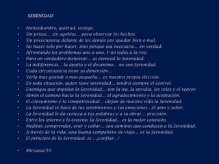 SERENIDAD Mansedumbre, quietud, sosiego.Sin prisas… sin agobios… para observar los hechos.Sin preocuparse delante de los demás por quedar bien o mal.No hacer solo por hacer, sino porque sea necesario… en verdad.Afrontando los problemas uno a uno. Y no todos a la vez.Para un verdadero bienestar… es esencial la Serenidad.La indiferencia… la apatía y el desanimo… no son Serenidad.Cada circunstancia tiene su dimensión…Verla mas grande o mas pequeña… es nuestra propia elección.En toda situación, quien tiene serenidad… tendrá siempre el control.Enemigos que impiden la Serenidad… son la ira, la envidia, los celos y el rencor.Abren el camino hacia la Serenidad… el agradecimiento y la aceptación.El consumismo y la competitividad… alejan de nuestra vida la Serenidad.La Serenidad te hará de tus sentimientos y tus emociones…el amo y señor.La Serenidad le da certeza a tus palabras y a tu obrar… precisión.Entre los interno y lo externo, la Serenidad… es la mejor conexión.Meditar, comprender, orar y callar… son caminos que conducen a la Serenidad.A través de la vida, una buena compañera de viaje… es la Serenidad.El principio de la Serenidad, es …¡confiar…!Miryana/10 