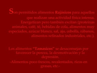 Son permitidos alimentos Rajásicos para aquellos
          que realizan una actividad física intensa.
       Energetizan pero también excitan (proteínas
  animales, café, té, bebidas de cola, alimentos muy
especiados, azúcar blanco, sal, ajo, cebolla, rábanos,
             alimentos refinados industriales, etc.).


Los alimentos “Tamasicos” se desaconsejan por
    favorecer la pereza, la desmotivación y la
                    depresión.
-Alimentos poco frescos, recalentados, ricos en
                   grasas, etc.-
 