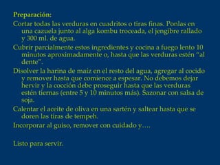 Preparación:
Cortar todas las verduras en cuadritos o tiras finas. Ponlas en
   una cazuela junto al alga kombu troceada, el jengibre rallado
   y 300 ml. de agua.
Cubrir parcialmente estos ingredientes y cocina a fuego lento 10
   minutos aproximadamente o, hasta que las verduras estén “al
   dente”.
Disolver la harina de maíz en el resto del agua, agregar al cocido
   y remover hasta que comience a espesar. No debemos dejar
   hervir y la cocción debe proseguir hasta que las verduras
   estén tiernas (entre 5 y 10 minutos más). Sazonar con salsa de
   soja.
Calentar el aceite de oliva en una sartén y saltear hasta que se
   doren las tiras de tempeh.
Incorporar al guiso, remover con cuidado y….

Listo para servir.
 