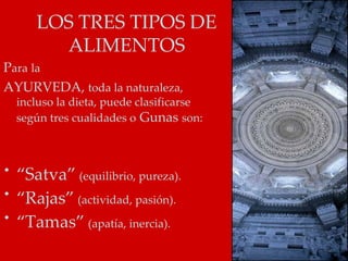 LOS TRES TIPOS DE
       ALIMENTOS
Para la
AYURVEDA, toda la naturaleza,
  incluso la dieta, puede clasificarse
  según tres cualidades o Gunas son:



• “Satva” (equilibrio, pureza).
• “Rajas” (actividad, pasión).
• “Tamas” (apatía, inercia).
 