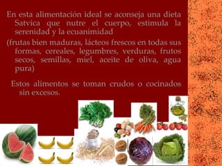 En esta alimentación ideal se aconseja una dieta
   Satvica que nutre el cuerpo, estimula la
   serenidad y la ecuanimidad
(frutas bien maduras, lácteos frescos en todas sus
   formas, cereales, legumbres, verduras, frutos
   secos, semillas, miel, aceite de oliva, agua
   pura)
 Estos alimentos se toman crudos o cocinados
   sin excesos.
 