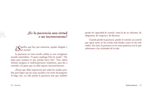 pierdo mi capacidad de control, como la de ser tolerante, de
adaptarme, de cooperar y de discernir.
Cuando pierdo la paciencia, pierdo el control, un control
que opera tanto en los niveles más burdos como en los más
sutiles. Así vista, la paciencia es un arma poderosa con la que
enfrentarse a las vicisitudes de la vida.
¿Es la paciencia una virtud
o un inconveniente?
¿Significa que hay que someterse, quedar relegado y
ser sumiso?
La paciencia no tiene mucha cabida en este vertiginoso
mundo materialista. “A quien madruga Dios le ayuda”; “No
dejes para mañana lo que puedas hacer hoy”. Esos sabios
refranes antiguos se malinterpretaron totalmente, para dar a
entender a la gente que no debe esperar innecesariamente.
¿Pienso que debo imponerme por todos los medios posi-
bles para lograr que las cosas sucedan a mi ritmo de progreso?
Si hago esto, no sólo pierdo la paciencia sino que también
24 Serenidad 25Brahma Kumaris
8.
 