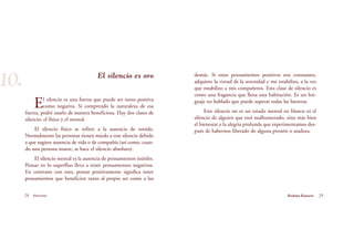 29Brahma Kumaris
El silencio es oro
El silencio es una fuerza que puede ser tanto positiva
como negativa. Si comprendo la naturaleza de esa
fuerza, podré usarlo de manera beneficiosa. Hay dos clases de
silencio: el físico y el mental.
El silencio físico se refiere a la ausencia de sonido.
Normalmente las personas tienen miedo a este silencio debido
a que sugiere ausencia de vida o de compañía (así como, cuan-
do una persona muere, se hace el silencio absoluto).
El silencio mental es la ausencia de pensamientos inútiles.
Pensar en lo superfluo lleva a tener pensamientos negativos.
En contraste con esto, pensar positivamente significa tener
pensamientos que beneficien tanto al propio ser como a los
28 Serenidad
10. demás. Si estos pensamientos positivos son constantes,
adquiero la virtud de la serenidad y me estabilizo, a la vez
que estabilizo a mis compañeros. Esta clase de silencio es
como una fragancia que llena una habitación. Es un len-
guaje no hablado que puede superar todas las barreras.
Este silencio no es un estado mental en blanco ni el
silencio de alguien que está malhumorado, sino más bien
el bienestar y la alegría profunda que experimentamos des-
pués de habernos liberado de alguna presión o atadura.
 