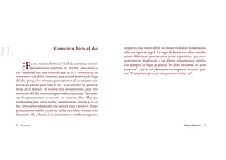 surgen en una mente débil; no tienen verdadero fundamento:
sólo son tigres de papel. En lugar de luchar con ellos, sencilla-
mente debo tener pensamientos puros y positivos, que auto-
máticamente desplazarán a los débiles pensamientos inútiles.
Por ejemplo, en lugar de pensar “no debo enojarme, no debo
enojarme”, que es un planteamiento negativo, es mejor pen-
sar: “Comprendo por qué esas personas actúan así”.
30 Serenidad 31Brahma Kumaris
Comienza bien el día
¿Es una mañana hermosa? Si el día comienza con mis
pensamientos dispersos en muchas direcciones o
con inquietud por una situación que se va a presentar en su
transcurso, será difícil mantener una actitud positiva a lo largo
del día, porque los primeros pensamientos de la mañana esta-
blecen un patrón para todo el día. Si no empleo las primeras
horas de la mañana en ordenar mis pensamientos, ¿qué otro
momento del día encontraré para realizar esa tarea? Para orde-
nar los pensamientos se necesita un intelecto claro. Hay que
examinarlos para ver si no hay pensamientos inútiles y, si los
hay, eliminarlos adoptando una actitud pura y positiva. Si hay
pensamientos inútiles y trato de luchar con ellos, es como si les
diera más vida y fuerza. Los pensamientos inútiles y negativos
11.
 