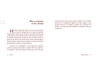 esta persona hace tal y tal cosa todo el tiempo?” Si en cambio,
pienso en las cualidades de alguien, me siento alegre y com-
placido. Entonces me influye la dulzura de esa persona. El
mundo es un espectáculo de variedades, y el papel de cada uno
es diferente.
Busca virtudes
en los demás
Hoy haré un genuino esfuerzo por encontrar al menos
una virtud en cada persona con la que me relacione.
Sé que nadie es perfecto; por lo tanto, ¿por qué hacer hincapié
en los defectos de los demás? Si busco activamente la bondad en
los demás, la encontraré. No hay un solo ser humano que no
posea por lo menos una virtud. Por lo menos intentaré descu-
brirla, y miraré a cada persona teniendo en cuenta esa virtud en
particular. Esto produce un efecto positivo.
Si pienso en la debilidad o en los defectos de alguien,
acabo por sentirme incómodo e irritado. Me siento molesto y
me pregunto: “¿Por qué esa persona tiene que ser así? ¿Por qué
32 Serenidad 33Brahma Kumaris
12.
 