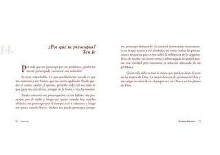 me preocupo demasiado. Es esencial interesarme sinceramen-
te en lo que ocurre a mí alrededor, así como tomar las precau-
ciones necesarias para evitar sufrir la influencia de lo negativo.
Pero, de hecho, mi mente tensa y sobrecargada no podrá pen-
sar con claridad para encontrar la solución adecuada de un
problema.
Quizá sólo debo actuar lo mejor que pueda y dejar el resto
en las manos de Dios. La mejor manera de permanecer libre y
sin cargas es tener fe en el propio ser, en Dios y en los planes
de Dios.
¿Por qué te preocupas?
Ten fe
Por más que me preocupe por un problema, ¿podrá mi
mente preocupada encontrar una solución?
Es muy improbable. Lo que posiblemente suceda es que
me trastorne y me frustre, que me sienta agobiado. Puedo per-
der el sueño, perder el apetito, perderlo todo; tal vez todo lo
que gane sea una úlcera, arrugas en la frente y mucha tensión.
Puedo convertir mi preocupación en un hábito: me pre-
ocupo por el ruido y luego me quejo cuando hay mucho
silencio, me preocupo por el tiempo seco y caluroso, y luego
me quejo cuando llueve. Incluso me puedo preocupar porque
36 Serenidad 37Brahma Kumaris
14.
 