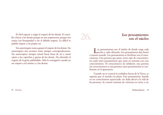 58 Serenidad 59Brahma Kumaris
Los pensamientos
son el núcleo
Los pensamientos son el núcleo de donde surge cada
acción y cada vibración. Los pensamientos dan forma
a nuestro mundo. Los pensamientos se fertilizan con el cono-
cimiento. Una persona que posee cierto tipo de conocimien-
tos suele tener pensamientos que están en armonía con esos
conocimientos. El conocimiento da sabiduría; una persona
sin conocimientos es una persona cuyos pensamientos se con-
forman en la ignorancia.
Cuando no se conocía la verdadera forma de la Tierra, se
suponía que el mundo era plano. Este pensamiento, basado
en un conocimiento equivocado, sin duda afectó a la vida de
las personas. Se crearon sistemas de creencias en torno a ese
Es fácil esperar y exigir el respeto de los demás. Es senci-
llo criticar a los demás porque no son respetuosos, porque nos
tratan con brusquedad o sin el debido respeto. Lo difícil es
pedirle respeto a mi propio ser.
Sin autorrespeto nunca ganaré el respeto de los demás. Sin
autorrespeto mis acciones serán siempre contraproducentes.
Sin autorrespeto siempre miraré hacia fuera de mí y estaré
sujeto a los caprichos y gustos de los demás. No obtendré el
respeto de la gente pidiéndolo. Sólo lo conseguiré cuando yo
me respete a mí mismo y a los demás.
26.
 