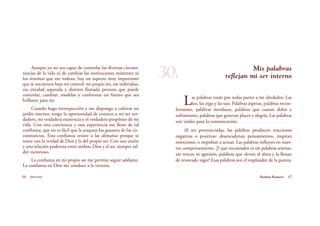 Mis palabras
reflejan mi ser interno
Las palabras están por todas partes a mí alrededor. Las
leo, las oigo y las uso. Palabras ásperas, palabras recon-
fortantes, palabras mordaces, palabras que causan dolor y
sufrimiento, palabras que generan placer y alegría. Las palabras
son vitales para la comunicación.
Al ser pronunciadas, las palabras producen reacciones
negativas o positivas: desencadenan pensamientos, inspiran
emociones, o impulsan a actuar. Las palabras influyen en nues-
tro comportamiento. ¡Y qué encantador es oír palabras serenas,
sin rencor ni agresión, palabras que elevan al alma y la llenan
de renovado vigor! Esas palabras son el resplandor de la pureza.
66 Serenidad 67Brahma Kumaris
Aunque yo no sea capaz de controlar las diversas circuns-
tancias de la vida ni de cambiar las instituciones existentes ni
los sistemas que me rodean, hay un aspecto muy importante
que se encuentra bajo mi control: mi propio ser, ese individuo,
esa entidad separada y distinta llamada persona que puede
controlar, cambiar, modelar y conformar un futuro que sea
brillante para mí.
Cuando hago introspección y me dispongo a cultivar mi
jardín interior, tengo la oportunidad de conocer a mi ser ver-
dadero, mi verdadera existencia y el verdadero propósito de mi
vida. Con esta conciencia y esta experiencia me lleno de tal
confianza, que no es fácil que la ataquen los gusanos de las cir-
cunstancias. Esta confianza resiste a las alimañas porque se
nutre con la verdad de Dios y la del propio ser. Con una unión
y una relación poderosa entre ambos, Dios y el ser, siempre sal-
dré victorioso.
La confianza en mi propio ser me permite seguir adelante.
La confianza en Dios me conduce a la victoria.
30.
 