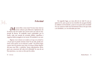 En segundo lugar, ¿se trata sólo de mi vida? Sí, soy yo
quien la vive, pero ¿acaso no soy miembro de una gran familia
ni colaboro con los demás?, ¿acaso no soy parte de la sociedad?
Si es así, entonces todos mis movimientos afecta a los que están
a mí alrededor, y se ven afectados por éstos.
74 Serenidad 75Brahma Kumaris
Felicidad
¿Me siento feliz o estoy triste? Si estoy triste, haré un
enorme esfuerzo para liberarme rápidamente de
la tristeza. De otro modo, ésta crecerá como una viña en tem-
porada de lluvias. Al mediodía estaré confundido; por la
noche, toda una maraña de actitudes débiles, superfluas y
negativas habrá arraigado en mi mente. El resultado es un caos.
Algunas veces alcanzo un estado en el que mi actitud es:
“¿Y por qué no puedo sentirme triste? Es mi vida, puedo sen-
tirme como quiera; eso no afectará a nadie”. En primer lugar,
cuanto más me permito estar triste, de menos tiempo dispon-
dré para estar feliz y satisfecho. Suena ridículamente obvio,
pero ¿soy consciente del valor de la felicidad? Se trata de un
bien precioso, y su costo se eleva por las nubes.
34.
 