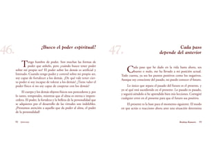 Cada paso
depende del anterior
Cada paso que he dado en la vida hasta ahora, sea
bueno o malo, me ha llevado a mi posición actual.
Todo cuenta, ya sea los puntos positivos como los negativos.
Aunque soy consciente del pasado, no puedo conocer el futuro.
Lo único que separa el pasado del futuro es el presente, y
yo sé qué está sucediendo en el presente. Lo pasado es pasado,
y seguirá siéndolo si he aprendido bien mis lecciones. Corregiré
cualquier error en el presente para que el futuro sea positivo.
El presente es la base para el momento siguiente. El modo
en que actúo o reacciono ahora ante una situación determina
98 Serenidad 99Brahma Kumaris
¿Busco el poder espiritual?
Tengo hambre de poder. Son muchas las formas de
poder que anhelo, pero ¿cuándo busco tener poder
sobre mí propio ser? El poder sobre los demás es artificial y
limitado. Cuando tengo poder y control sobre mi propio ser,
soy capaz de fortalecer a los demás. ¿De qué vale tener cier-
to poder si soy incapaz de tolerar a los demás? ¿Tiene valor el
poder físico si no soy capaz de cooperar con los demás?
El cuerpo y los demás objetos físicos son perecederos y, por
lo tanto, temporales, mientras que el alma es eterna e impere-
cedera. El poder, la fortaleza y la belleza de la personalidad que
se adquieren por el desarrollo de las virtudes son indelebles.
¿Prestamos atención a aquello que da poder al alma, el poder
de la personalidad?
46. 47.
 