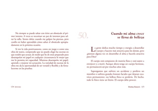 No siempre se puede saltar con éxito un obstáculo al pri-
mer intento. A veces se necesitan un par de intentos para sal-
tar la valla. Siento dolor cuando me golpeo las piernas, pero
confío en haber aprendido cómo saltar el obstáculo apropia-
damente en la próxima ocasión.
Si veo la vida positivamente, como un juego o como una
obra de teatro, comprendo que no puedo elegir las escenas en
que tendré que actuar, de modo que he de estar preparado para
desempeñar mi papel en cualquier circunstancia lo mejor que
me lo permita mi capacidad. Mientras desempeño mi papel,
aprendo a mejorar mi actuación. La variedad de escenas de la
obra me da la oportunidad de ser versátil y flexible y de forta-
lecerme en las pruebas.
104 Serenidad 105Brahma Kumaris
Cuando mi alma crece
se llena de belleza
La gente dedica mucho tiempo y energía a desarrollar
el cuerpo y hacerse más atractiva para los demás, pero
¿piensan alguna vez en desarrollar el alma y hacerla atractiva
para Dios?
El cuerpo está compuesto de materia física y está sujeto a
envejecer y a morir. Aunque ahora tenga un cuerpo hermoso,
no permanecerá así por muchos años más.
Supongamos que sufriera un accidente y perdiera un
miembro o sufriera grandes lesiones faciales que dejaran cica-
trices permanentes: esa belleza física se perdería. De hecho,
todo lo físico tiene un límite. El cuerpo debe perecer.
50.
 
