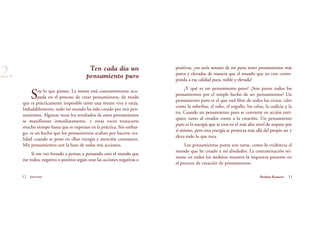 Ten cada día un
pensamiento puro
Soy lo que pienso. La mente está constantemente ocu-
pada en el proceso de crear pensamientos, de modo
que es prácticamente imposible tener una mente viva y vacía.
Indudablemente, todo mi mundo ha sido creado por mis pen-
samientos. Algunas veces los resultados de estos pensamientos
se manifiestan inmediatamente, y otras veces transcurre
mucho tiempo hasta que se expresan en la práctica. Sin embar-
go, es un hecho que los pensamientos acaban por hacerse rea-
lidad cuando se pone en ellos energía y atención constantes.
Mis pensamientos son la base de todas mis acciones.
Si me veo forzado a pensar, y pensando creo el mundo que
me rodea, negativo o positivo según sean las acciones negativas o
12 Serenidad
2.
13Brahma Kumaris
positivas, ¿no sería sensato de mi parte tener pensamientos más
puros y elevados de manera que el mundo que yo cree corres-
ponda a esa calidad pura, noble y elevada?
¿Y qué es un pensamiento puro? ¿Son puros todos los
pensamientos por el simple hecho de ser pensamientos? Un
pensamiento puro es el que está libre de todos los vicios, tales
como la soberbia, el odio, el orgullo, los celos, la codicia y la
ira. Cuando un pensamiento puro se convierte en acción enri-
quece tanto al creador como a la creación. Un pensamiento
puro es la energía que se crea en el más alto nivel de respeto por
sí mismo, pero esta energía se proyecta más allá del propio ser y
eleva todo lo que toca.
Los pensamientos puros son raros, como lo evidencia el
mundo que he creado a mí alrededor. La contaminación rei-
nante en todos los ámbitos muestra la impureza presente en
el proceso de creación de pensamientos.
 