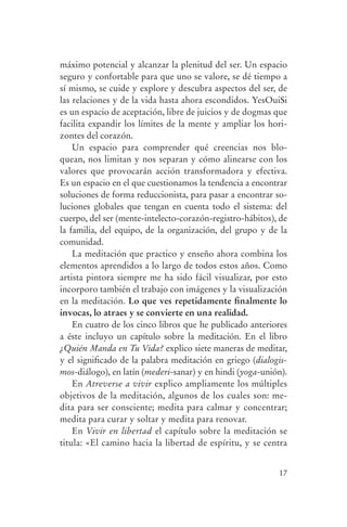 máximo potencial y alcanzar la plenitud del ser. Un espacio
                seguro y confortable para que uno se valore, se dé tiempo a
                sí mismo, se cuide y explore y descubra aspectos del ser, de
                las relaciones y de la vida hasta ahora escondidos. YesOuiSi
                es un espacio de aceptación, libre de juicios y de dogmas que
                facilita expandir los límites de la mente y ampliar los hori-
                zontes del corazón.
                    Un espacio para comprender qué creencias nos blo-
                quean, nos limitan y nos separan y cómo alinearse con los
                valores que provocarán acción transformadora y efectiva.
                Es un espacio en el que cuestionamos la tendencia a encontrar
                soluciones de forma reduccionista, para pasar a encontrar so-
                luciones globales que tengan en cuenta todo el sistema: del
                cuerpo, del ser (mente-intelecto-corazón-registro-hábitos), de
                la familia, del equipo, de la organización, del grupo y de la
                comunidad.
                    La meditación que practico y enseño ahora combina los
                elementos aprendidos a lo largo de todos estos años. Como
                artista pintora siempre me ha sido fácil visualizar, por esto
                incorporo también el trabajo con imágenes y la visualización
                en la meditación. Lo que ves repetidamente finalmente lo
                invocas, lo atraes y se convierte en una realidad.
                    En cuatro de los cinco libros que he publicado anteriores
                a éste incluyo un capítulo sobre la meditación. En el libro
                ¿Quién Manda en Tu Vida? explico siete maneras de meditar,
                y el significado de la palabra meditación en griego (dialogis-
                mos-diálogo), en latín (mederi-sanar) y en hindi (yoga-unión).
                    En Atreverse a vivir explico ampliamente los múltiples
                objetivos de la meditación, algunos de los cuales son: me-
                dita para ser consciente; medita para calmar y concentrar;
                medita para curar y soltar y medita para renovar.
                    En Vivir en libertad el capítulo sobre la meditación se
                titula: «El camino hacia la libertad de espíritu, y se centra


                                                                           17




serenidad_mental_tripa.indd 17                                                   20/09/11 11:29
 