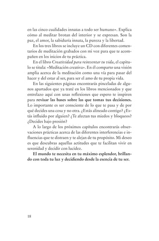 en las cinco cualidades innatas a todo ser humano». Explica
                cómo al meditar brotan del interior y se expresan. Son la
                paz, el amor, la sabiduría innata, la pureza y la libertad.
                    En los tres libros se incluye un CD con diferentes comen-
                tarios de meditación grabados con mi voz para que te acom-
                pañen en los inicios de tu práctica.
                    En el libro Creatividad para reinventar tu vida, el capitu-
                lo se titula: «Meditación creativa». En él comparto una visión
                amplia acerca de la meditación como una vía para pasar del
                hacer y del estar al ser, para ser el amo de tu propia vida.
                    En las siguientes páginas encontrarás pinceladas de algu-
                nos apartados que ya traté en los libros mencionados y que
                entrelazo aquí con unas reflexiones que espero te inspiren
                para revisar las bases sobre las que tomas tus decisiones.
                Lo importante es ser consciente de lo que te pasa y de por
                qué decides una cosa y no otra. ¿Estás alineado contigo? ¿Es-
                tás influido por alguien? ¿Te afectan tus miedos y bloqueos?
                ¿Decides bajo presión?
                    A lo largo de los próximos capítulos encontrarás obser-
                vaciones prácticas acerca de las diferentes interferencias e in-
                fluencias que te distraen y te alejan de tu propósito. Mi deseo
                es que descubras aquellas actitudes que te facilitan vivir en
                serenidad y decidir con lucidez.
                    El mundo te necesita en tu máximo esplendor, brillan-
                do con toda tu luz y decidiendo desde la esencia de tu ser.




                18




serenidad_mental_tripa.indd 18                                                     20/09/11 11:29
 