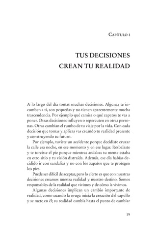 caPítulo i



                                               tUs DECIsIonEs
                                     CrEan tU rEaLIDaD




                A lo largo del día tomas muchas decisiones. Algunas te in-
                cumben a ti, son pequeñas y no tienen aparentemente mucha
                trascendencia. Por ejemplo qué camisa o qué zapatos te vas a
                poner. Otras decisiones influyen o repercuten en otras perso-
                nas. Otras cambian el rumbo de tu viaje por la vida. Con cada
                decisión que tomas y aplicas vas creando tu realidad presente
                y construyendo tu futuro.
                    Por ejemplo, tuviste un accidente porque decidiste cruzar
                la calle esa noche, en ese momento y en ese lugar. Resbalaste
                y te torciste el pie porque mientras andabas tu mente estaba
                en otro sitio y tu visión distraída. Además, ese día habías de-
                cidido ir con sandalias y no con los zapatos que te protegen
                los pies.
                    Puede ser difícil de aceptar, pero lo cierto es que con nuestras
                decisiones creamos nuestra realidad y nuestro destino. Somos
                responsables de la realidad que vivimos y de cómo la vivimos.
                    Algunas decisiones implican un cambio importante de
                realidad, como cuando la oruga inicia la creación del capullo
                y se mete en él; su realidad cambia hasta el punto de cambiar


                                                                                 19




serenidad_mental_tripa.indd 19                                                         20/09/11 11:29
 
