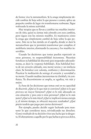 de forma: vive la metamorfosis. Si la oruga simplemente de-
                cide cambiar de hoja sobre la que posarse a comer, aplica un
                pequeño cambio de lugar sin transformarse realmente. Sigue
                realizando la misma actividad.
                    Hay terapias que te llevan a cambiar tus muebles interio-
                res de sitio, quizá te sientas más cómodo con esos cambios,
                pero sigues con los mismos muebles. Es mantenerse como
                la oruga que simplemente cambió de hoja sobre la que po-
                sarse. Aún no te has metido en el capullo, donde se dará la
                metamorfosis que te permitirá transformar por completo el
                mobiliario interior, eliminando la carcoma y los muebles in-
                servibles.
                    Cuando las decisiones que tomas pueden repercutir en
                otras personas, tu responsabilidad incrementa. Necesitas
                fortalecer tu habilidad de discernir para responder adecuada-
                mente, es decir la «response-habilidad». Esta habilidad bro-
                ta de un corazón calmado, una mente serena y un intelecto
                claro. Se fortalece con valentía, confianza y determinación.
                Practicar la meditación da sosiego al corazón y serenidad a
                tu mente. Cuando meditas incrementan tu claridad y tu con-
                fianza. Tu discernimiento se amplia, se agudiza, ves más y
                mejor.
                    La base de las decisiones que tomas está en tu capacidad
                de discernir. ¿Qué es lo que más te conviene? ¿Qué es lo que
                provoca un mayor bienestar? ¿Qué es lo más adecuado en
                esta situación y para esta o estas personas? ¿Qué es lo más
                justo? ¿Qué es lo más ético? ¿Qué te implicará menos energía
                y, al mismo tiempo, te ofrecerá mayores resultados? ¿Qué
                precio tendrás que pagar por ciertas decisiones?
                    Por ejemplo, puedes decidir seguir luchando para man-
                tener lo que consideras tuyo, reivindicando tus derechos.
                Como resultado de tu decisión vives una lucha que te desgas-
                ta. El aferramiento a aquello por lo que luchas te provoca dolor,


                20




serenidad_mental_tripa.indd 20                                                      20/09/11 11:29
 