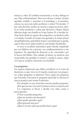 tristeza y rabia. El conflicto incrementa y no hay diálogo ni
                paz. Hay enfrentamiento. Pero tú te aferras y luchas. Acabas
                agotado, rendido y necesitas ir al psicólogo y al masajista.
                ¿Acaso no sería más sabio perdonar y soltar? Tú decides. Y
                por cada decisión recibes un retorno y pagas un precio. Qui-
                zá es mejor perdonar y soltar que aferrarse y luchar. Quizá
                deberías elegir otra batalla en la que luchar. O, si decides lu-
                char, hazlo desde un espacio de compasión y no desde la rabia
                o el miedo. Cuando el cuerpo está agotado y la mente piensa
                atropelladamente, quitándote la poca serenidad que te queda,
                ¿qué te dice esto? ¿Qué señales te está dando? Escúchalas.
                    A veces es tu piloto automático quien decide, impulsado
                por tus hábitos, tus creencias, tus condicionamientos y tus
                impulsos. Tu capacidad de discernir se ha «mermado» por
                la fuerza del hábito. Has soltado el timón, tu intelecto está
                anestesiado, has perdido el control y manda la mente. ¿Qué
                es lo que te ayudará a discernir con claridad?

                Las preguntas
                Un aspecto importante que debes considerar en la toma de
                decisiones es que vives en el mundo creado por tus pregun-
                tas. ¿Qué preguntas te planteas? Vives según las preguntas
                que formulas. Encontrar la pregunta adecuada te ofrecerá el
                marco propicio para tomar la decisión.
                    Por ejemplo, en una situación concreta puedes preguntar:
                    ¿Por qué me toca vivir esto? ¿Cómo se atreve a tratarme así?
                    Las respuestas te llevan a decidir con rabia, enojo o
                preocupación.
                    O bien te puedes preguntar:
                    ¿Qué me enseña esta situación?
                    ¿Qué puedo aprender aquí?
                    ¿Qué generará más paz?
                    ¿Qué es lo más sabio que podría hacer aquí?


                                                                             21




serenidad_mental_tripa.indd 21                                                     20/09/11 11:29
 
