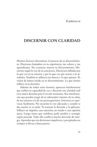 caPítulo ii




                          DIsCErnIr Con CLarIDaD




                Muchos factores determinan el proceso de tu discernimien-
                to. Disciernes basándote en tu experiencia, tus valores y tus
                aprendizajes. Tus creencias marcan tu discernimiento. Dis-
                ciernes según la voz de tu conciencia. Disciernes influido por
                lo que ves en tu interior y por lo que ves que ocurre a tu al-
                rededor. También te influyen tus deseos y lo que quieres. Tu
                visión de futuro incide en tu discernimiento. Lo que sientes
                influye en tu decisión.
                    Además de todos estos factores, aparecen interferencias
                que nublan tu capacidad de ver y discernir con claridad cuál
                es la mejor decisión para ti en este momento. Son interferen-
                cias que pueden surgir de tu saboteador interior, de tu rabia,
                de tus temores y/o de tus preocupaciones. Entonces, te equi-
                vocas fácilmente. No escuchas la voz adecuada y cuando te
                das cuenta ya es tarde. Ya tomaste la decisión y la aplicaste.
                Influyó un impulso, una emoción, un miedo o una opinión
                ajena. Luego tienes que rectificar, pedir perdón o corregir,
                según proceda. Todo ello conlleva mucho derroche de ener-
                gía. Aprendes que tus decisiones impulsivas y precipitadas no
                siempre te llevan a buen puerto.


                                                                           23




serenidad_mental_tripa.indd 23                                                   20/09/11 11:29
 