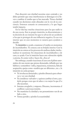 Para discernir con claridad necesitas estar centrado y no
                debes permitir que estas interferencias te distraigan ni te lle-
                ven a cambiar el rumbo que te has marcado. Tienes claridad
                cuando tus decisiones están alineadas con la voz de tu con-
                ciencia. Entonces actuarás en consecuencia y lo que hagas
                tendrá impacto.
                   En la vida hay muchas situaciones para las que nadie te
                da una receta. Son tu propia intuición, tu discernimiento y
                tu decisión de ese instante los que te salvan de un accidente
                o los que te protegen de una influencia negativa. Es esa voz
                interior que en esos momentos te susurra para ayudarte a
                decidir.
                   Tu intuición te ayuda a mantener el rumbo en momentos
                de incertidumbre. Te conecta con tu brújula interior. Con la
                intuición no entras en los procesos de analizar, dudar, intelec-
                tualizar ni cuestionar. En situaciones de incertidumbre y de
                caos, te ayuda. Con la intuición haces una valoración rápida
                y precisa. Es como verlo y hacer clic. ¡Eso es!
                   Sin embargo, cuando reaccionas al caos con el piloto auto-
                mático de una mente que piensa demasiado, influido por tus
                hábitos y costumbres –rabia, impaciencia, resistencia, falta de
                aceptación, quejas como «tendría que ser diferente», etc.–, la
                intuición no actúa porque:
                  •	 Te	involucras	demasiado	y	pierdes	distancia	para	obser-
                      var y ver con claridad.
                  •	 Te	consideras	«salvador»	y	quieres	cambiar	al	otro,	ayu-
                      darlo porque crees que tú sabes o ves mejor lo que él o
                      ella necesitan.
                  •	 Intentas	arreglarlo	y	empeora.	Discutes,	incrementas	el	
                      conflicto y provocas tensión.
                  •	 No	mantienes	la	claridad	y	tus	pensamientos	van	de	un	
                      lado a otro.
                  •	 Tomas	partido	y	pierdes	la	ecuanimidad.


                24




serenidad_mental_tripa.indd 24                                                     20/09/11 11:29
 