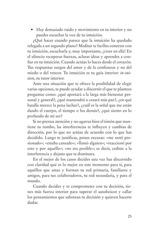 •	 Hay	demasiado	ruido	y	movimiento	en	tu	interior	y	no	
                       puedes escuchar la voz de tu intuición.
                    ¿Qué hacer cuando parece que la intuición ha quedado
                relegada a un segundo plano? Meditar te facilita conectar con
                tu intuición, escucharla y, muy importante, ¡creer en ella! En
                el silencio recuperas fuerzas, aclaras ideas y aprendes a con-
                fiar en tu intuición. Cuando actúas lo haces desde el corazón.
                Tus respuestas surgen del amor y de la confianzas y no del
                miedo o del rencor. Tu intuición es tu guía interior: in-tui-
                tion, tu tutor interior.
                    Ante una situación que te ofrece la posibilidad de elegir
                varias opciones, te puede ayudar a discernir el que te plantees
                preguntas como: ¿qué aportará a la larga más bienestar per-
                sonal y general?, ¿qué mantendrá o creará más paz?, ¿en qué
                batalla merece la pena luchar?, ¿cuál es la señal que me están
                dando el cuerpo, el tiempo o los demás?, ¿qué siento en lo
                profundo de mi ser?
                    Si no prestas atención y no agarras bien el timón que man-
                tiene tu rumbo, las interferencias te influyen y cambias de
                dirección, por lo que no actúas de acuerdo con lo que has
                decidido. Luego te justificas, pones excusas: «me sentí pre-
                sionado»; «estaba cansado»; «llamó alguien»; «reaccioné por
                esto y por aquello»; «no era posible»; es decir, cediste a la
                interferencia y dejaste que te dominara.
                    En el mejor de los casos decides una vez has discernido
                con claridad qué es lo mejor en este momento para ti, para
                aquéllos que amas y forman tu red primaria, familiares y
                amigos, para tus colaboradores, tu red secundaria, y para el
                mundo.
                    Cuando decides y te comprometes con tu decisión, tie-
                nes más fuerza interior para superar el autoboicot y callar
                los pensamientos que sabotean tu decisión y quieren hacerte
                dudar.


                                                                            25




serenidad_mental_tripa.indd 25                                                    20/09/11 11:29
 