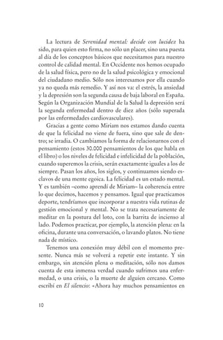 La lectura de Serenidad mental: decide con lucidez ha
                sido, para quien esto firma, no sólo un placer, sino una puesta
                al día de los conceptos básicos que necesitamos para nuestro
                control de calidad mental. En Occidente nos hemos ocupado
                de la salud física, pero no de la salud psicológica y emocional
                del ciudadano medio. Sólo nos interesamos por ella cuando
                ya no queda más remedio. Y así nos va: el estrés, la ansiedad
                y la depresión son la segunda causa de baja laboral en España.
                Según la Organización Mundial de la Salud la depresión será
                la segunda enfermedad dentro de diez años (sólo superada
                por las enfermedades cardiovasculares).
                     Gracias a gente como Miriam nos estamos dando cuenta
                de que la felicidad no viene de fuera, sino que sale de den-
                tro; se irradia. O cambiamos la forma de relacionarnos con el
                pensamiento (estos 30.000 pensamientos de los que habla en
                el libro) o los niveles de felicidad e infelicidad de la población,
                cuando superemos la crisis, serán exactamente iguales a los de
                siempre. Pasan los años, los siglos, y continuamos siendo es-
                clavos de una mente egoica. La felicidad es un estado mental.
                Y es también –como aprendí de Miriam– la coherencia entre
                lo que decimos, hacemos y pensamos. Igual que practicamos
                deporte, tendríamos que incorporar a nuestra vida rutinas de
                gestión emocional y mental. No se trata necesariamente de
                meditar en la postura del loto, con la barrita de incienso al
                lado. Podemos practicar, por ejemplo, la atención plena: en la
                oficina, durante una conversación, o lavando platos. No tiene
                nada de místico.
                     Tenemos una conexión muy débil con el momento pre-
                sente. Nunca más se volverá a repetir este instante. Y sin
                embargo, sin atención plena o meditación, sólo nos damos
                cuenta de esta inmensa verdad cuando sufrimos una enfer-
                medad, o una crisis, o la muerte de alguien cercano. Como
                escribí en El silencio: «Ahora hay muchos pensamientos en


                10




serenidad_mental_tripa.indd 10                                                        20/09/11 11:29
 